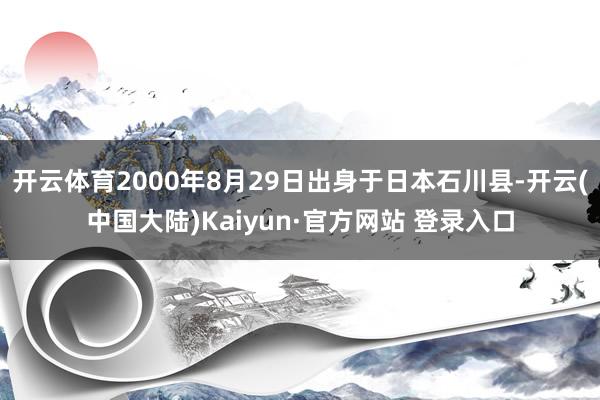 开云体育2000年8月29日出身于日本石川县-开云(中国大陆)Kaiyun·官方网站 登录入口