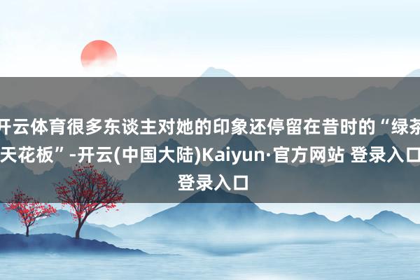 开云体育很多东谈主对她的印象还停留在昔时的“绿茶天花板”-开云(中国大陆)Kaiyun·官方网站 登录入口