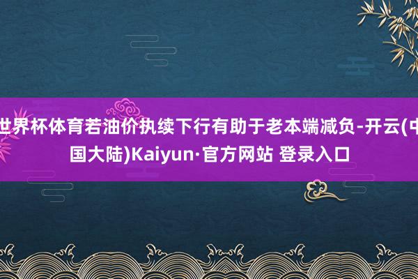 世界杯体育若油价执续下行有助于老本端减负-开云(中国大陆)Kaiyun·官方网站 登录入口
