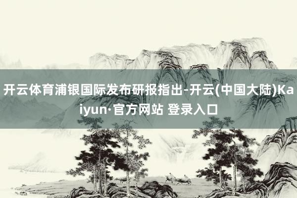 开云体育浦银国际发布研报指出-开云(中国大陆)Kaiyun·官方网站 登录入口