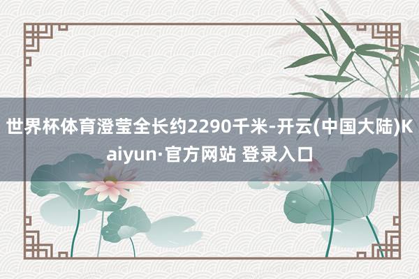世界杯体育澄莹全长约2290千米-开云(中国大陆)Kaiyun·官方网站 登录入口
