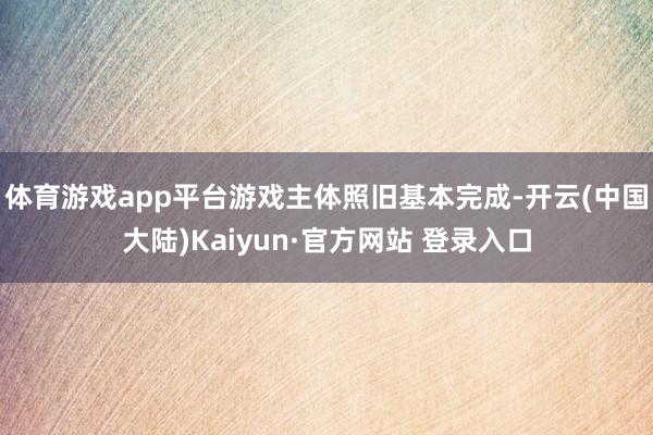 体育游戏app平台游戏主体照旧基本完成-开云(中国大陆)Kaiyun·官方网站 登录入口