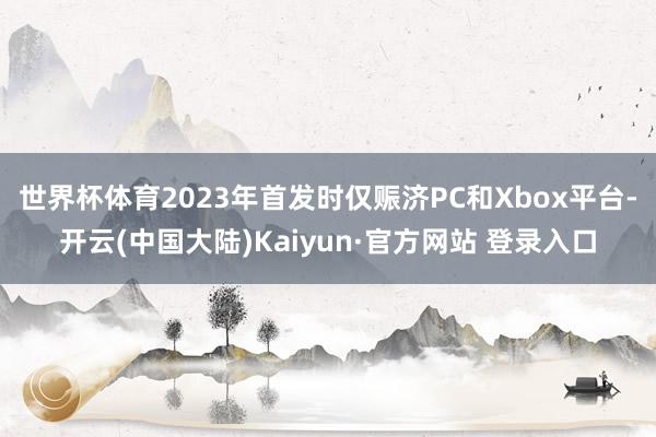 世界杯体育2023年首发时仅赈济PC和Xbox平台-开云(中国大陆)Kaiyun·官方网站 登录入口