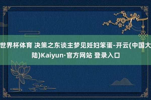 世界杯体育 决策之东谈主梦见妊妇笨蛋-开云(中国大陆)Kaiyun·官方网站 登录入口