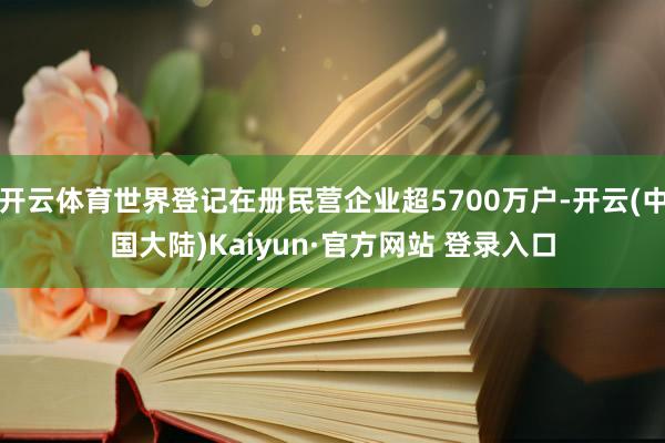 开云体育世界登记在册民营企业超5700万户-开云(中国大陆)Kaiyun·官方网站 登录入口