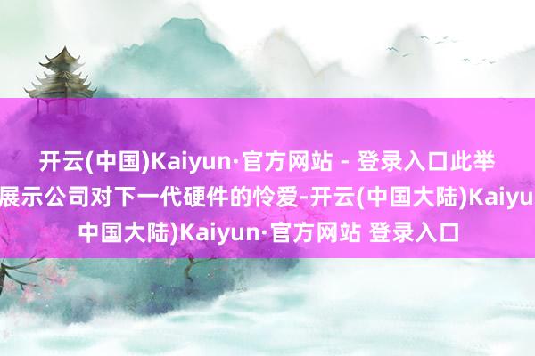 开云(中国)Kaiyun·官方网站 - 登录入口此举很可能是为了在早期展示公司对下一代硬件的怜爱-开云(中国大陆)Kaiyun·官方网站 登录入口