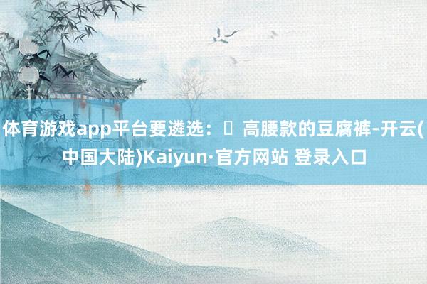 体育游戏app平台要遴选：▶高腰款的豆腐裤-开云(中国大陆)Kaiyun·官方网站 登录入口