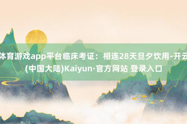 体育游戏app平台临床考证：相连28天旦夕饮用-开云(中国大陆)Kaiyun·官方网站 登录入口