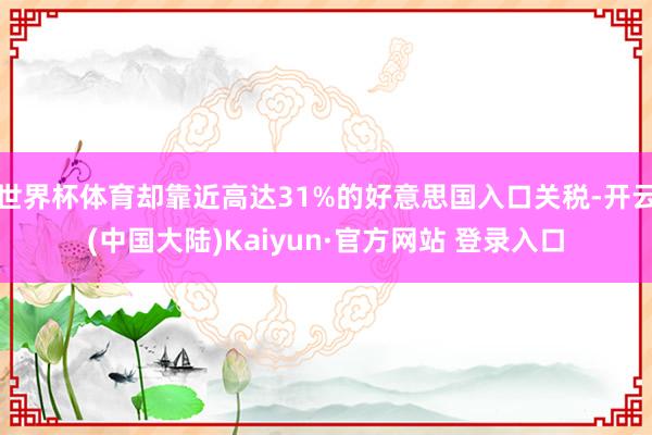 世界杯体育却靠近高达31%的好意思国入口关税-开云(中国大陆)Kaiyun·官方网站 登录入口