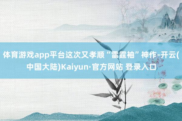 体育游戏app平台这次又孝顺“雷霆袖”神作-开云(中国大陆)Kaiyun·官方网站 登录入口
