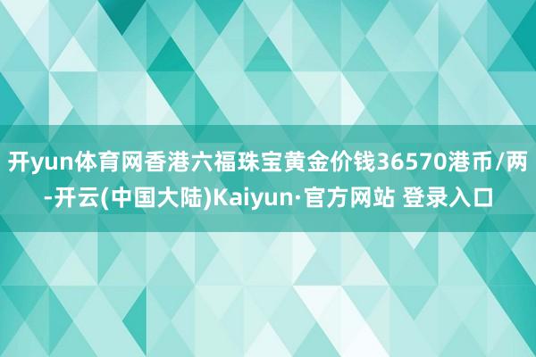 开yun体育网香港六福珠宝黄金价钱36570港币/两-开云(中国大陆)Kaiyun·官方网站 登录入口