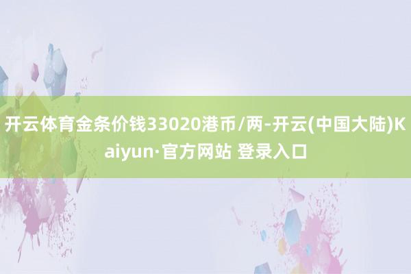 开云体育金条价钱33020港币/两-开云(中国大陆)Kaiyun·官方网站 登录入口