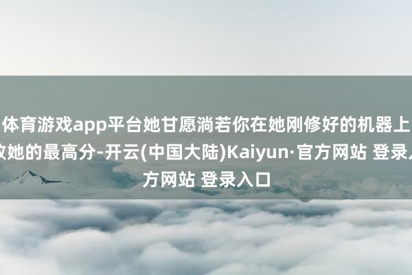 体育游戏app平台她甘愿淌若你在她刚修好的机器上打败她的最高分-开云(中国大陆)Kaiyun·官方网站 登录入口