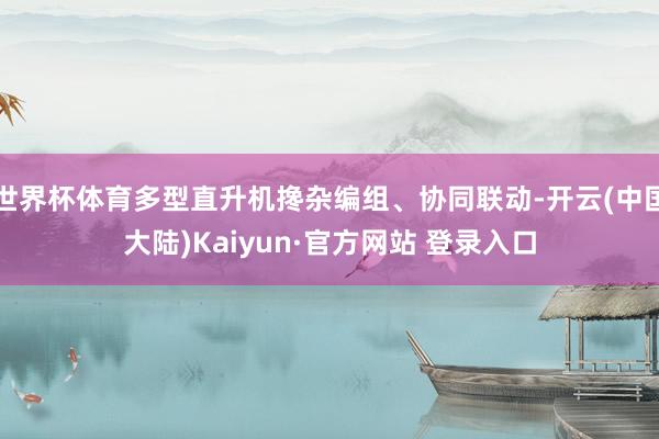 世界杯体育多型直升机搀杂编组、协同联动-开云(中国大陆)Kaiyun·官方网站 登录入口