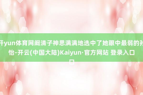 开yun体育网阚清子神思满满地选中了她眼中最弱的孙怡-开云(中国大陆)Kaiyun·官方网站 登录入口