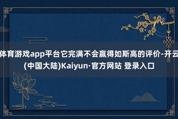 体育游戏app平台它完满不会赢得如斯高的评价-开云(中国大陆)Kaiyun·官方网站 登录入口