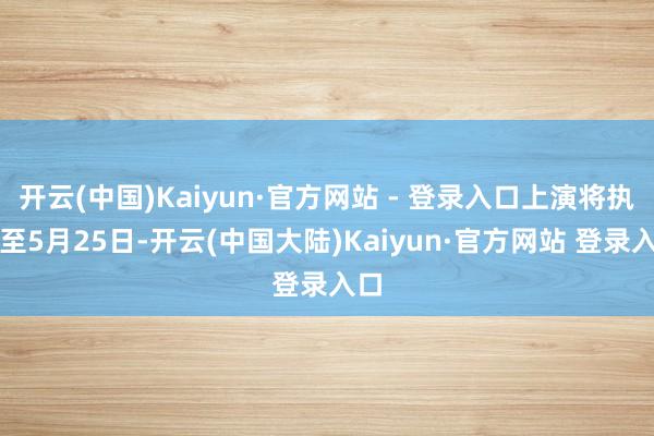 开云(中国)Kaiyun·官方网站 - 登录入口上演将执续至5月25日-开云(中国大陆)Kaiyun·官方网站 登录入口