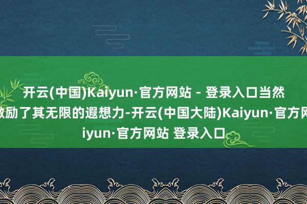 开云(中国)Kaiyun·官方网站 - 登录入口当然万千的幻化激励了其无限的遐想力-开云(中国大陆)Kaiyun·官方网站 登录入口