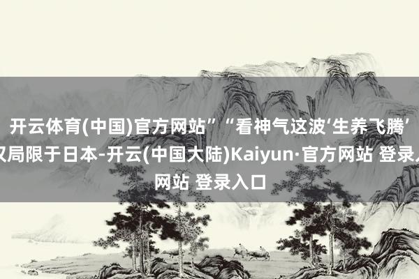 开云体育(中国)官方网站”“看神气这波‘生养飞腾’不仅局限于日本-开云(中国大陆)Kaiyun·官方网站 登录入口