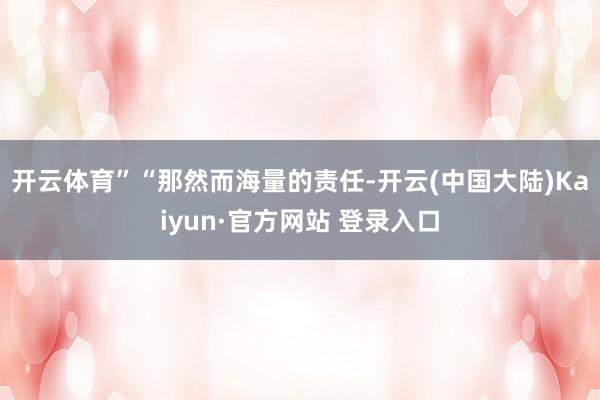 开云体育”“那然而海量的责任-开云(中国大陆)Kaiyun·官方网站 登录入口