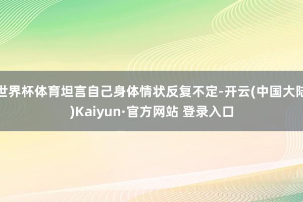世界杯体育坦言自己身体情状反复不定-开云(中国大陆)Kaiyun·官方网站 登录入口