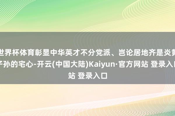 世界杯体育彰显中华英才不分党派、岂论居地齐是炎黄子孙的宅心-开云(中国大陆)Kaiyun·官方网站 登录入口