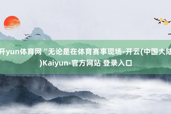 开yun体育网“无论是在体育赛事现场-开云(中国大陆)Kaiyun·官方网站 登录入口