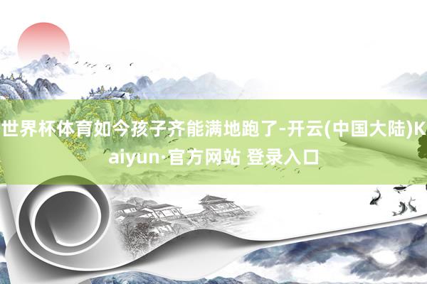 世界杯体育如今孩子齐能满地跑了-开云(中国大陆)Kaiyun·官方网站 登录入口
