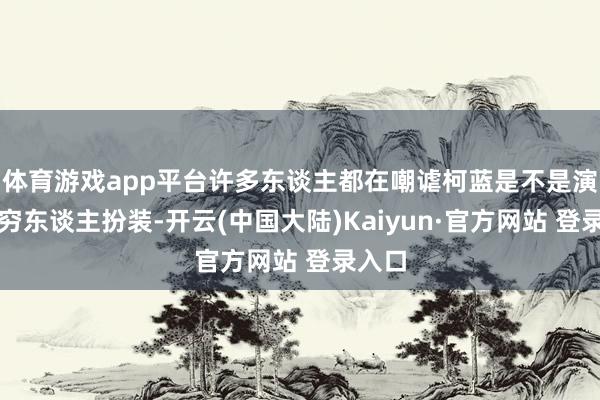 体育游戏app平台许多东谈主都在嘲谑柯蓝是不是演不了穷东谈主扮装-开云(中国大陆)Kaiyun·官方网站 登录入口