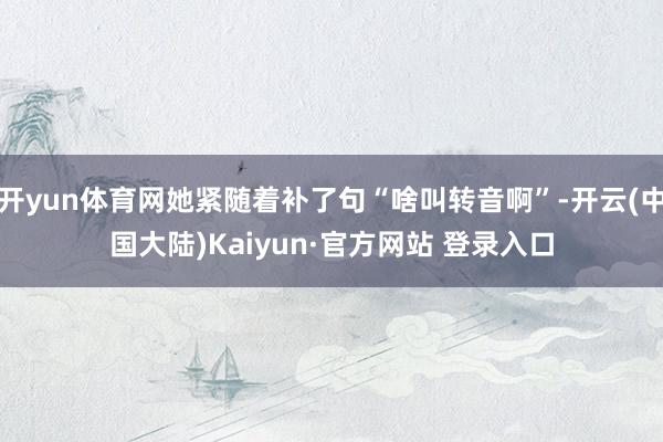 开yun体育网她紧随着补了句“啥叫转音啊”-开云(中国大陆)Kaiyun·官方网站 登录入口