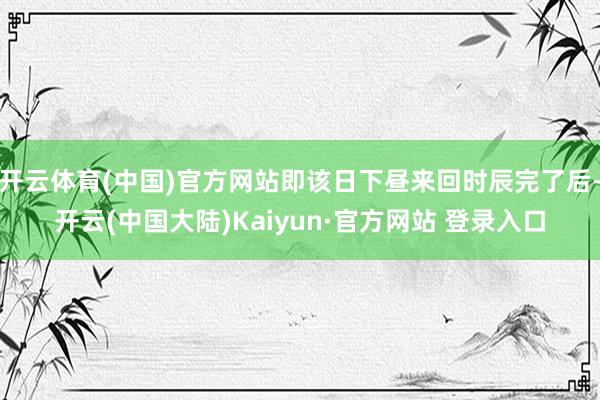 开云体育(中国)官方网站即该日下昼来回时辰完了后-开云(中国大陆)Kaiyun·官方网站 登录入口