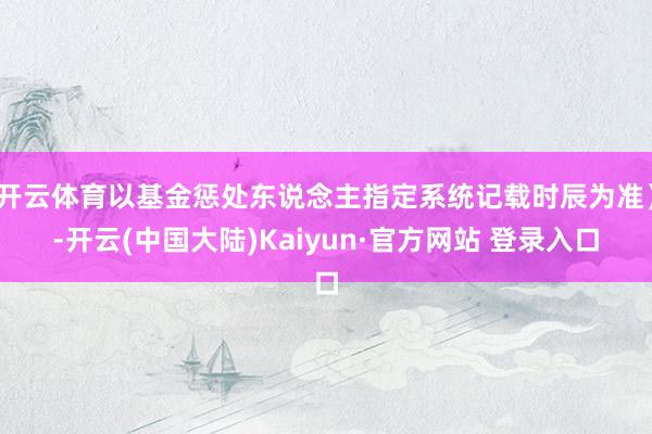 开云体育以基金惩处东说念主指定系统记载时辰为准）-开云(中国大陆)Kaiyun·官方网站 登录入口