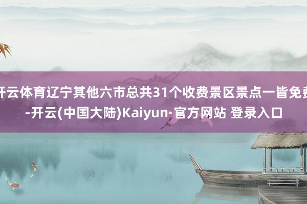 开云体育辽宁其他六市总共31个收费景区景点一皆免费-开云(中国大陆)Kaiyun·官方网站 登录入口