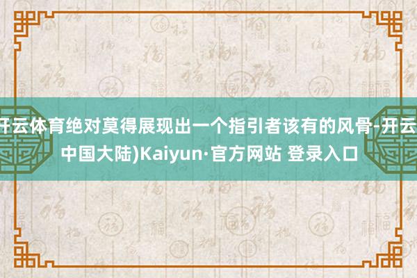 开云体育绝对莫得展现出一个指引者该有的风骨-开云(中国大陆)Kaiyun·官方网站 登录入口