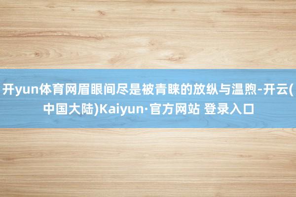 开yun体育网眉眼间尽是被青睐的放纵与温煦-开云(中国大陆)Kaiyun·官方网站 登录入口