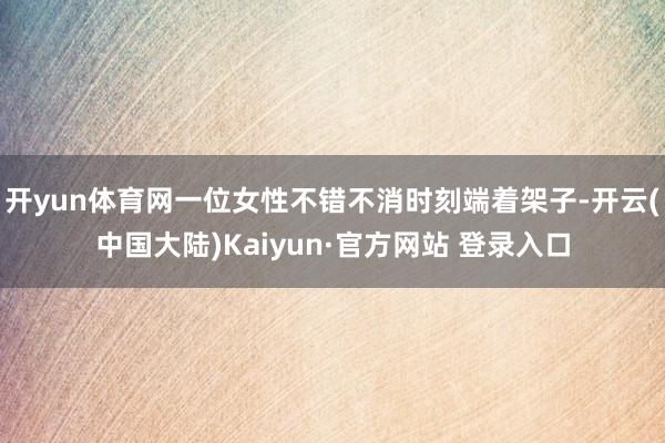 开yun体育网一位女性不错不消时刻端着架子-开云(中国大陆)Kaiyun·官方网站 登录入口