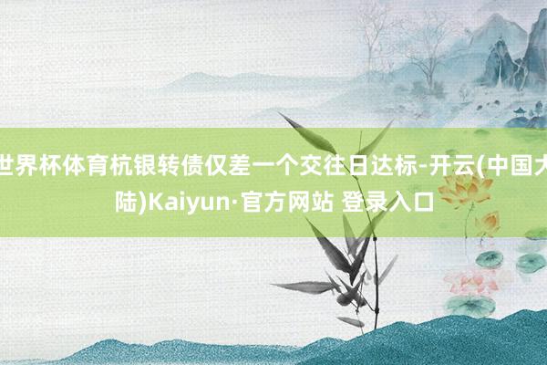 世界杯体育杭银转债仅差一个交往日达标-开云(中国大陆)Kaiyun·官方网站 登录入口