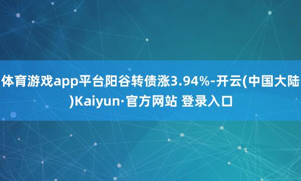 体育游戏app平台阳谷转债涨3.94%-开云(中国大陆)Kaiyun·官方网站 登录入口