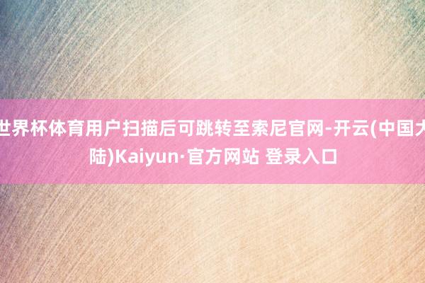 世界杯体育用户扫描后可跳转至索尼官网-开云(中国大陆)Kaiyun·官方网站 登录入口
