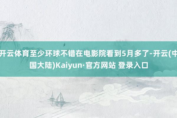 开云体育至少环球不错在电影院看到5月多了-开云(中国大陆)Kaiyun·官方网站 登录入口