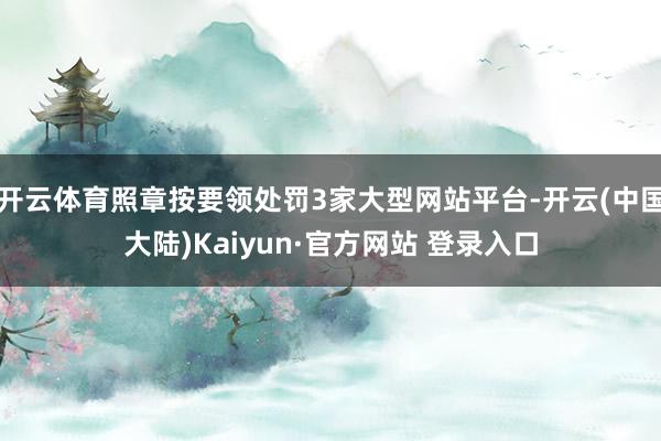 开云体育照章按要领处罚3家大型网站平台-开云(中国大陆)Kaiyun·官方网站 登录入口