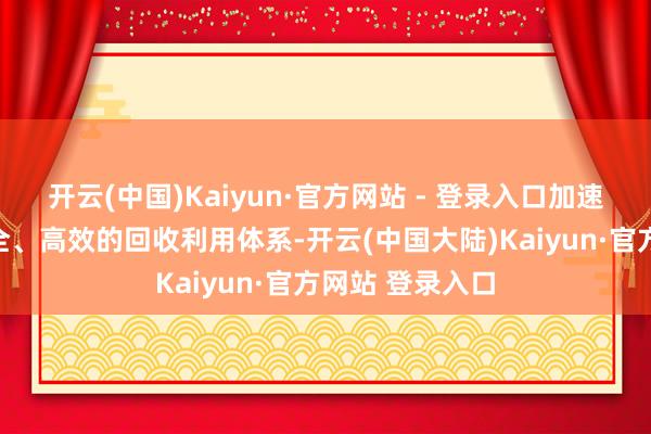 开云(中国)Kaiyun·官方网站 - 登录入口加速构建模范、安全、高效的回收利用体系-开云(中国大陆)Kaiyun·官方网站 登录入口