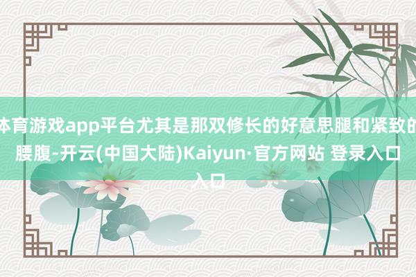 体育游戏app平台尤其是那双修长的好意思腿和紧致的腰腹-开云(中国大陆)Kaiyun·官方网站 登录入口