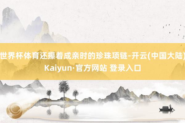 世界杯体育还攥着成亲时的珍珠项链-开云(中国大陆)Kaiyun·官方网站 登录入口