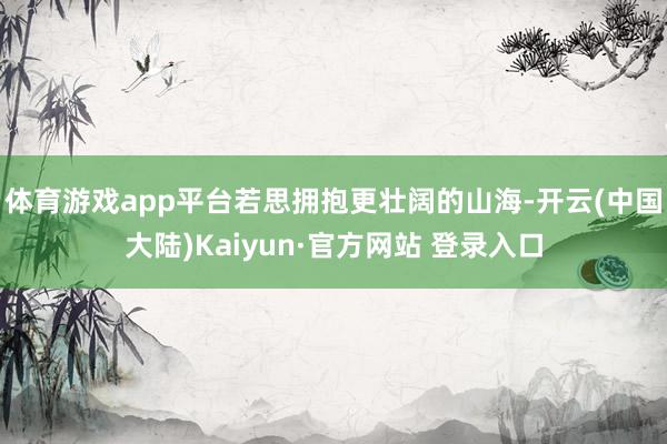 体育游戏app平台若思拥抱更壮阔的山海-开云(中国大陆)Kaiyun·官方网站 登录入口