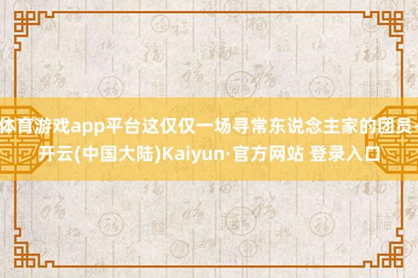 体育游戏app平台这仅仅一场寻常东说念主家的团员-开云(中国大陆)Kaiyun·官方网站 登录入口