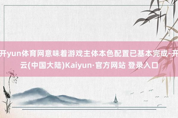 开yun体育网意味着游戏主体本色配置已基本完成-开云(中国大陆)Kaiyun·官方网站 登录入口