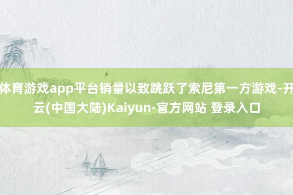 体育游戏app平台销量以致跳跃了索尼第一方游戏-开云(中国大陆)Kaiyun·官方网站 登录入口