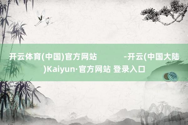 开云体育(中国)官方网站            -开云(中国大陆)Kaiyun·官方网站 登录入口