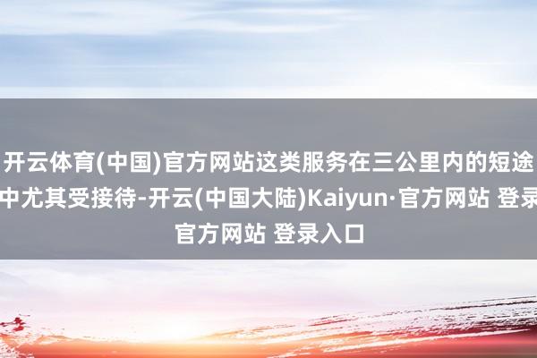 开云体育(中国)官方网站这类服务在三公里内的短途出行中尤其受接待-开云(中国大陆)Kaiyun·官方网站 登录入口